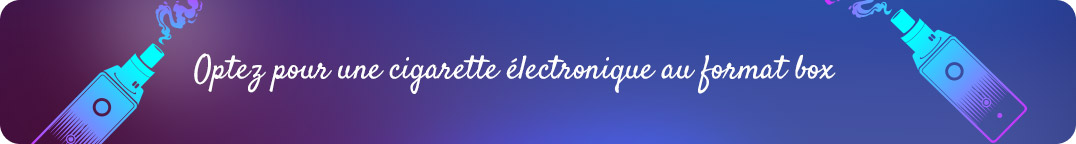 Optez pour une cigarette
électronique de type box